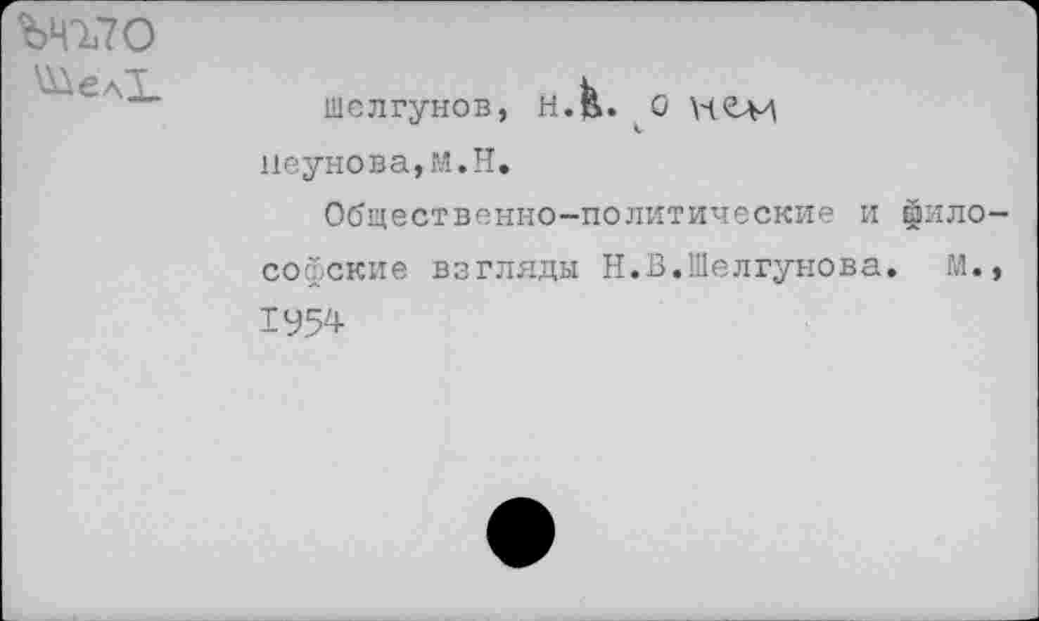 ﻿ЪЧЪ70
шел Гунов, Н.В>» О \Ч£М
к пеунова,М.Н.
Общественно-политические и философские взгляды Н.В.Шелгунова. М., 1У54